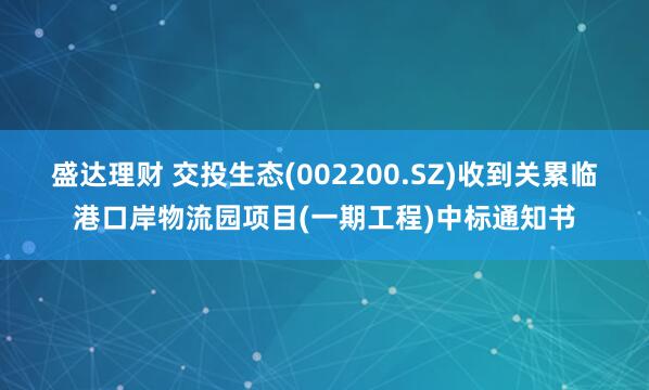 盛达理财 交投生态(002200.SZ)收到关累临港口岸物流园项目(一期工程)中标通知书