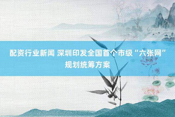 配资行业新闻 深圳印发全国首个市级“六张网”规划统筹方案