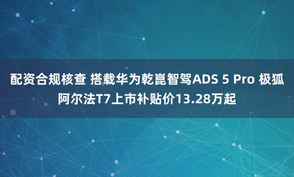 配资合规核查 搭载华为乾崑智驾ADS 5 Pro 极狐阿尔法T7上市补贴价13.28万起