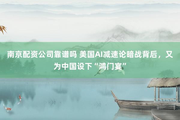 南京配资公司靠谱吗 美国AI减速论暗战背后，又为中国设下“鸿门宴”