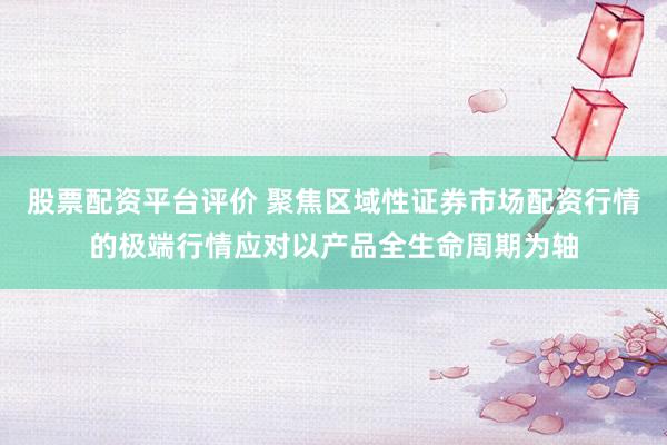 股票配资平台评价 聚焦区域性证券市场配资行情的极端行情应对以产品全生命周期为轴