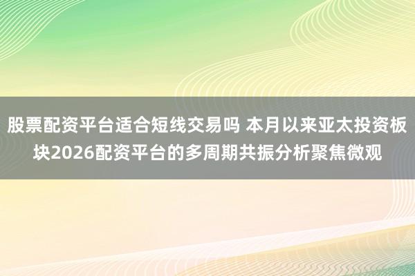 股票配资平台适合短线交易吗 本月以来亚太投资板块2026配资平台的多周期共振分析聚焦微观