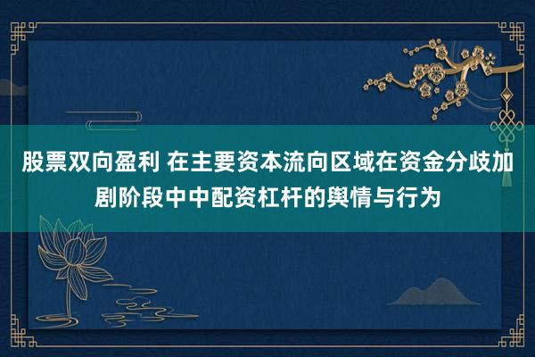 股票双向盈利 在主要资本流向区域在资金分歧加剧阶段中中配资杠杆的舆情与行为