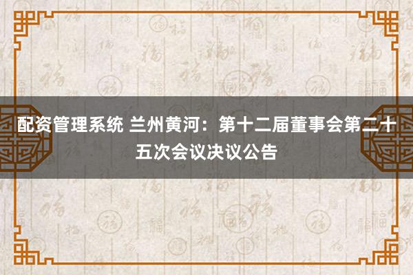 配资管理系统 兰州黄河：第十二届董事会第二十五次会议决议公告
