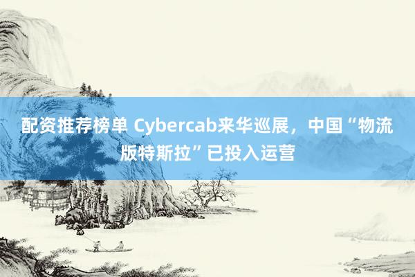 配资推荐榜单 Cybercab来华巡展，中国“物流版特斯拉”已投入运营