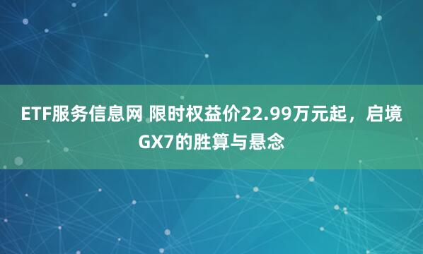 ETF服务信息网 限时权益价22.99万元起，启境GX7的胜算与悬念