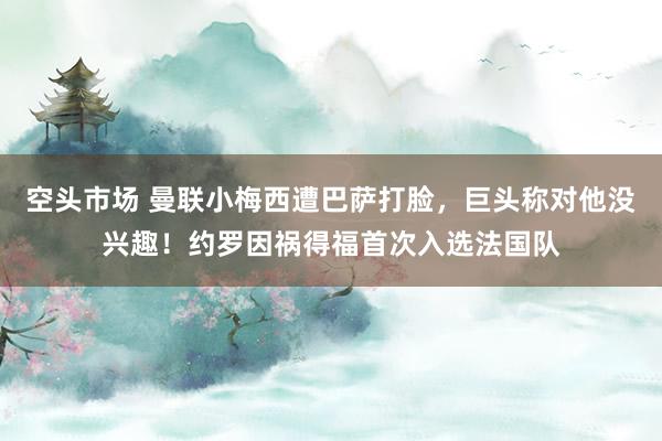空头市场 曼联小梅西遭巴萨打脸，巨头称对他没兴趣！约罗因祸得福首次入选法国队