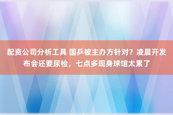 配资公司分析工具 国乒被主办方针对？凌晨开发布会还要尿检，七点多现身球馆太累了