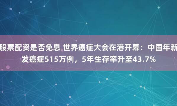 股票配资是否免息 世界癌症大会在港开幕：中国年新发癌症515万例，5年生存率升至43.7%