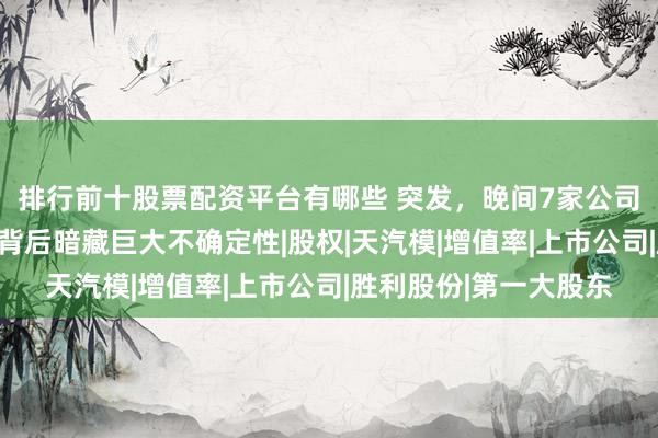 排行前十股票配资平台有哪些 突发，晚间7家公司披露重组公告，机遇背后暗藏巨大不确定性|股权|天汽模|增值率|上市公司|胜利股份|第一大股东