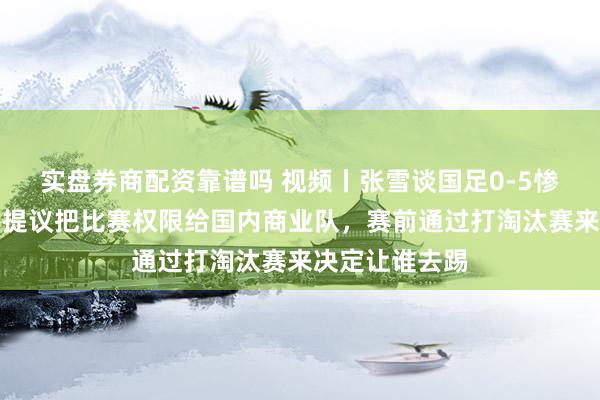 实盘券商配资靠谱吗 视频丨张雪谈国足0-5惨败巴勒斯坦：提议把比赛权限给国内商业队，赛前通过打淘汰赛来决定让谁去踢