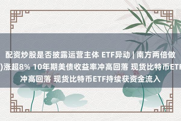 配资炒股是否披露运营主体 ETF异动 | 南方两倍做多MSTR(07799)涨超8% 10年期美债收益率冲高回落 现货比特币ETF持续获资金流入