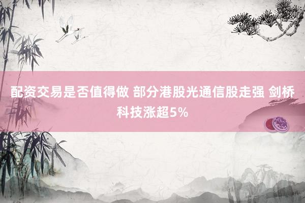 配资交易是否值得做 部分港股光通信股走强 剑桥科技涨超5%