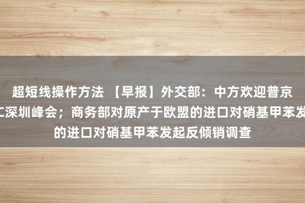 超短线操作方法 【早报】外交部：中方欢迎普京总统出席APEC深圳峰会；商务部对原产于欧盟的进口对硝基甲苯发起反倾销调查