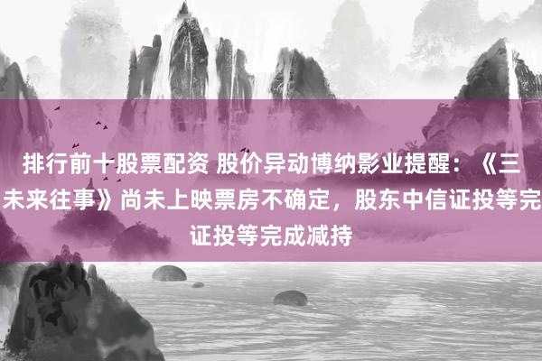 排行前十股票配资 股价异动博纳影业提醒：《三星堆：未来往事》尚未上映票房不确定，股东中信证投等完成减持