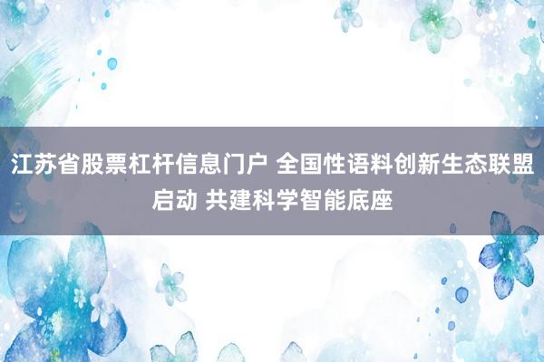 江苏省股票杠杆信息门户 全国性语料创新生态联盟启动 共建科学智能底座