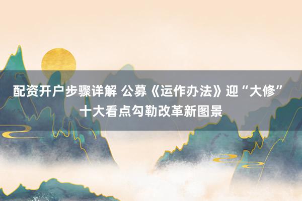配资开户步骤详解 公募《运作办法》迎“大修” 十大看点勾勒改革新图景