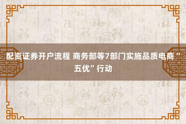 配资证券开户流程 商务部等7部门实施品质电商“五优”行动