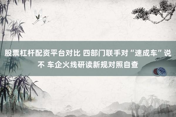 股票杠杆配资平台对比 四部门联手对“速成车”说不 车企火线研读新规对照自查