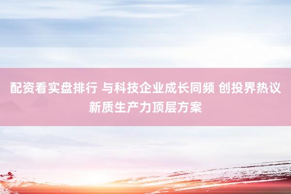 配资看实盘排行 与科技企业成长同频 创投界热议新质生产力顶层方案