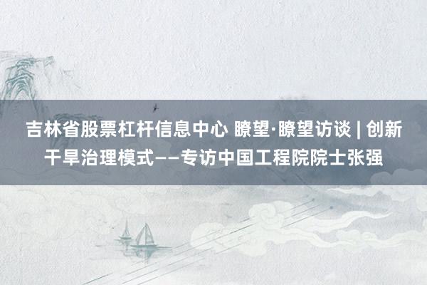 吉林省股票杠杆信息中心 瞭望·瞭望访谈 | 创新干旱治理模式——专访中国工程院院士张强