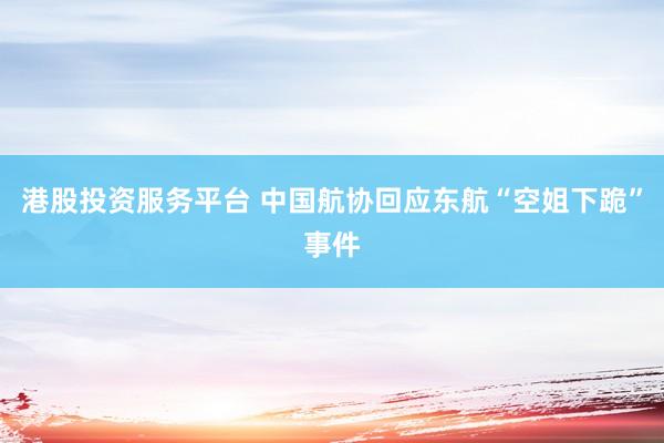 港股投资服务平台 中国航协回应东航“空姐下跪”事件