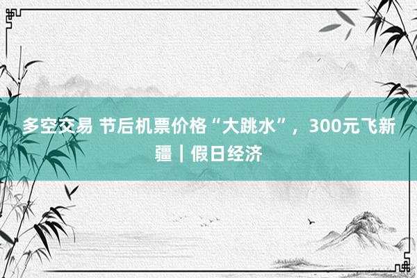 多空交易 节后机票价格“大跳水”,300元飞新疆|假日经济
