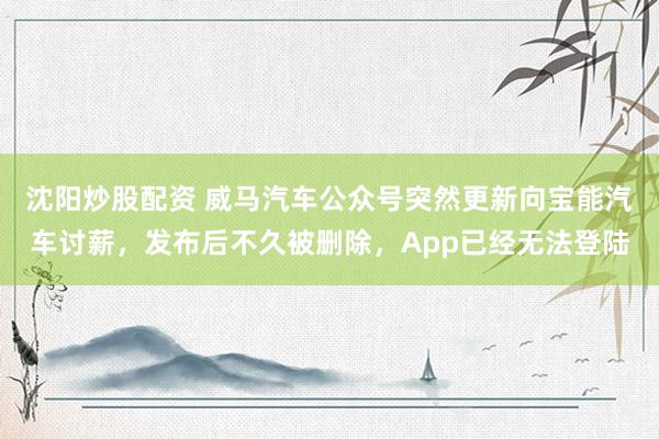 沈阳炒股配资 威马汽车公众号突然更新向宝能汽车讨薪，发布后不久被删除，App已经无法登陆
