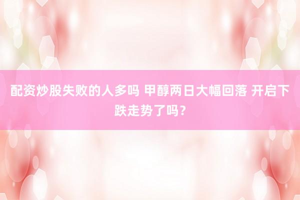配资炒股失败的人多吗 甲醇两日大幅回落 开启下跌走势了吗？