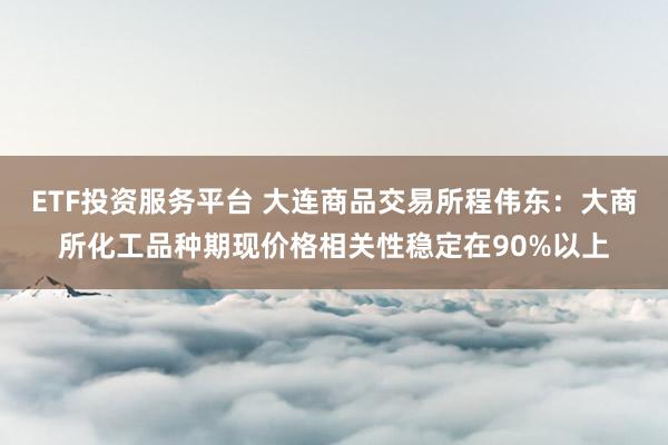 ETF投资服务平台 大连商品交易所程伟东：大商所化工品种期现价格相关性稳定在90%以上