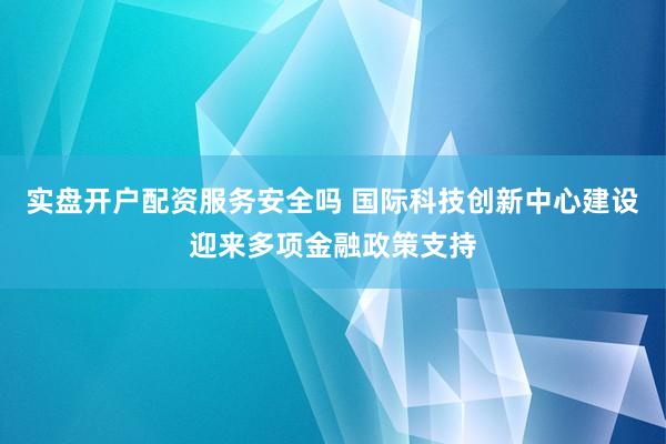 实盘开户配资服务安全吗 国际科技创新中心建设迎来多项金融政策支持