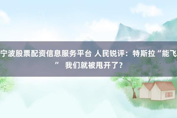 宁波股票配资信息服务平台 人民锐评:特斯拉“能飞” 我们就被甩开了?