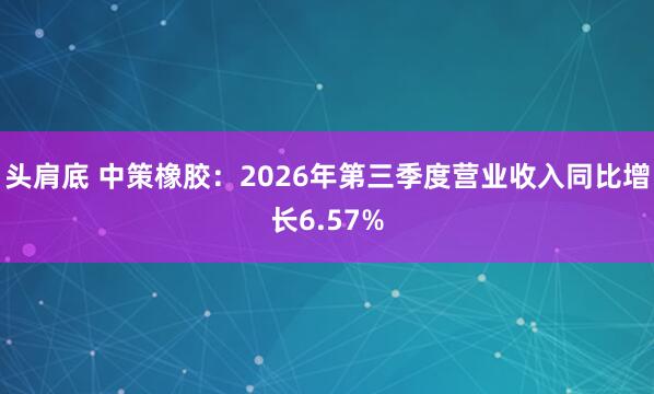 头肩底 中策橡胶：2026年第三季度营业收入同比增长6.57%