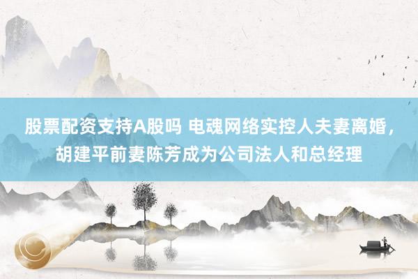 股票配资支持A股吗 电魂网络实控人夫妻离婚，胡建平前妻陈芳成为公司法人和总经理