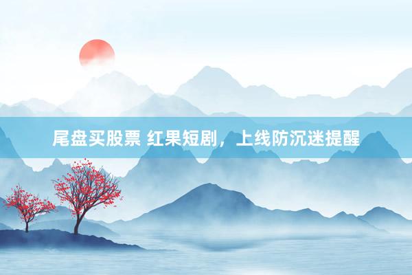 尾盘买股票 红果短剧,上线防沉迷提醒