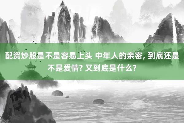 配资炒股是不是容易上头 中年人的亲密, 到底还是不是爱情? 又到底是什么?