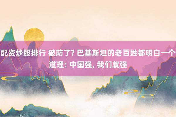 配资炒股排行 破防了? 巴基斯坦的老百姓都明白一个道理: 中国强, 我们就强