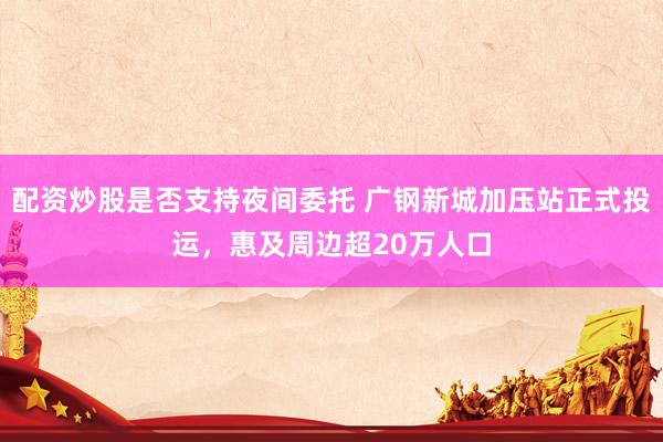 配资炒股是否支持夜间委托 广钢新城加压站正式投运，惠及周边超20万人口