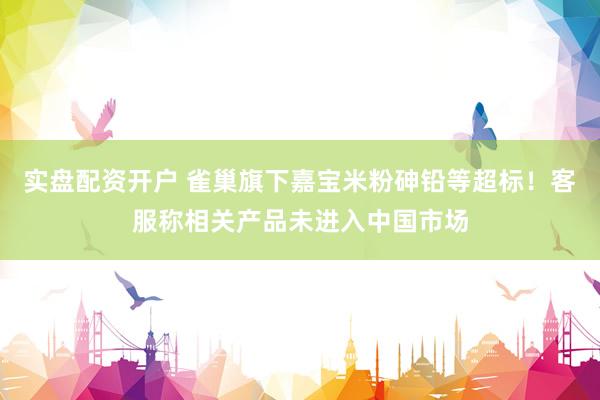 实盘配资开户 雀巢旗下嘉宝米粉砷铅等超标!客服称相关产品未进入中国市场
