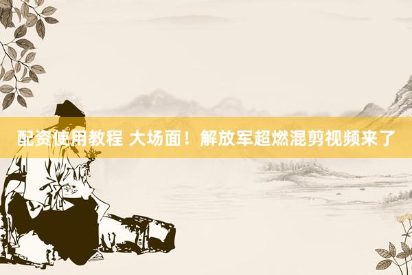 配资使用教程 大场面！解放军超燃混剪视频来了