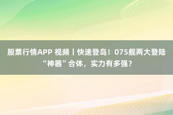 股票行情APP 视频丨快速登岛！075舰两大登陆“神器”合体，实力有多强？
